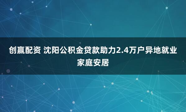 创赢配资 沈阳公积金贷款助力2.4万户异地就业家庭安居