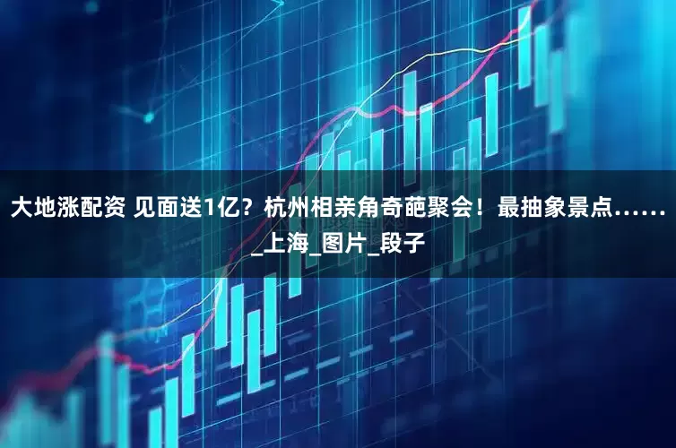 大地涨配资 见面送1亿？杭州相亲角奇葩聚会！最抽象景点……_上海_图片_段子