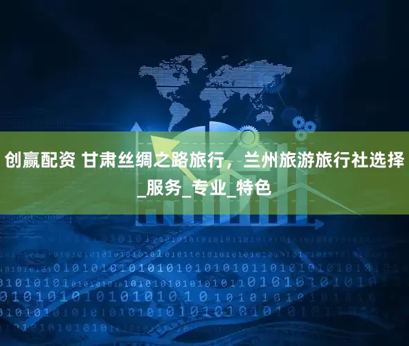 创赢配资 甘肃丝绸之路旅行，兰州旅游旅行社选择_服务_专业_特色