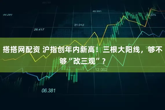 搭搭网配资 沪指创年内新高！三根大阳线，够不够“改三观”？