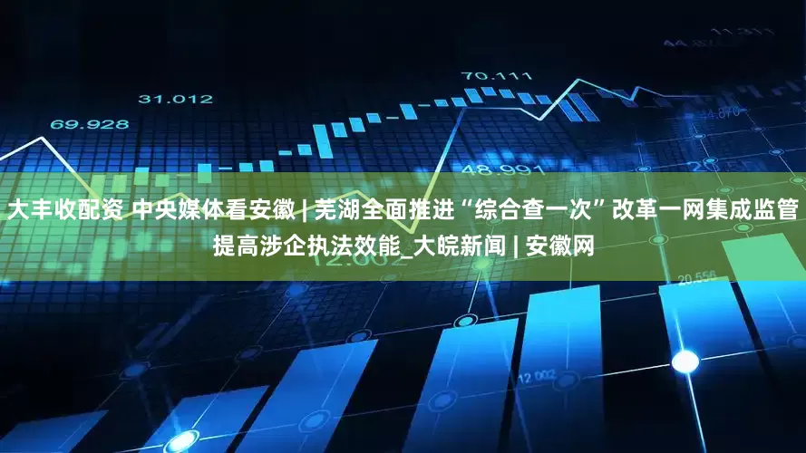 大丰收配资 中央媒体看安徽 | 芜湖全面推进“综合查一次”改革一网集成监管提高涉企执法效能_大皖新闻 | 安徽网