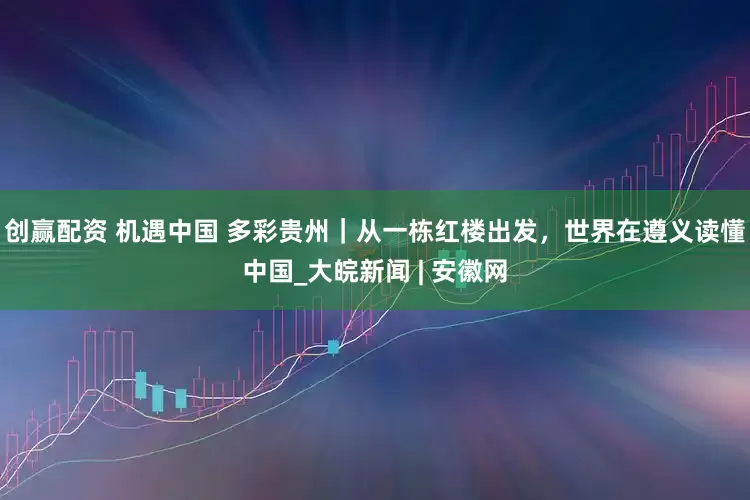 创赢配资 机遇中国 多彩贵州｜从一栋红楼出发，世界在遵义读懂中国_大皖新闻 | 安徽网