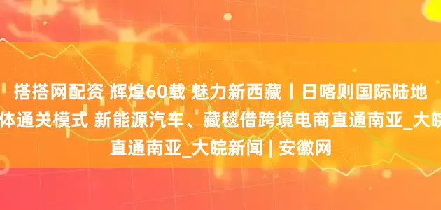 搭搭网配资 辉煌60载 魅力新西藏丨日喀则国际陆地港打造三位一体通关模式 新能源汽车、藏毯借跨境电商直通南亚_大皖新闻 | 安徽网