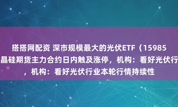 搭搭网配资 深市规模最大的光伏ETF（159857）涨超2.7%，多晶硅期货主力合约日内触及涨停，机构：看好光伏行业本轮行情持续性