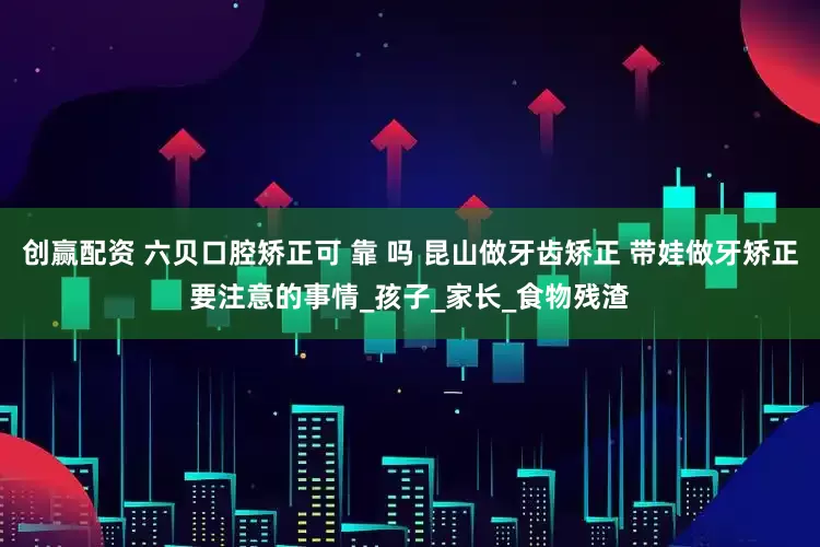 创赢配资 六贝口腔矫正可 靠 吗 昆山做牙齿矫正 带娃做牙矫正要注意的事情_孩子_家长_食物残渣