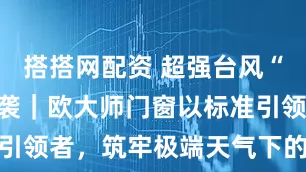 搭搭网配资 超强台风“桦加沙”来袭｜欧大师门窗以标准引领者，筑牢极端天气下的安全防线