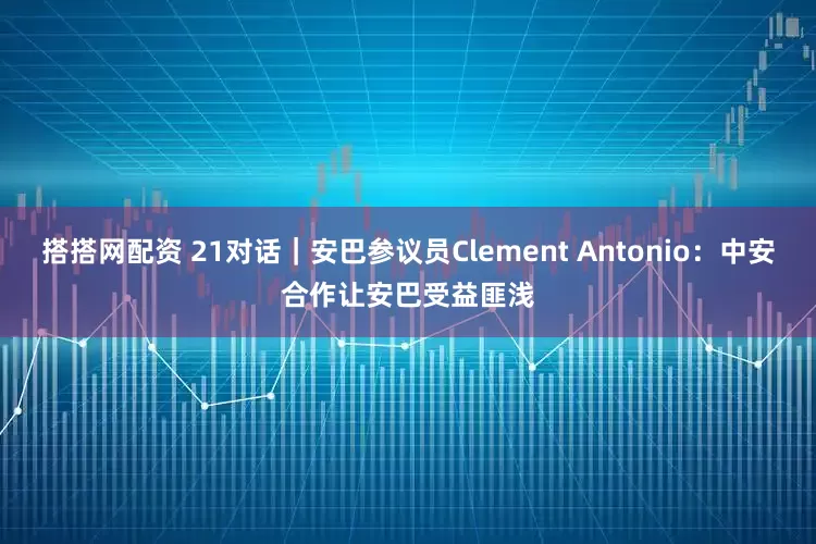 搭搭网配资 21对话｜安巴参议员Clement Antonio：中安合作让安巴受益匪浅