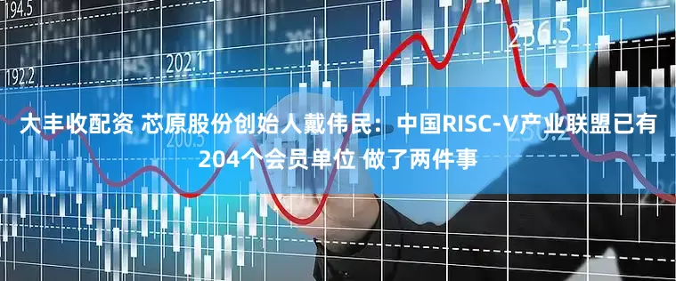 大丰收配资 芯原股份创始人戴伟民：中国RISC-V产业联盟已有204个会员单位 做了两件事