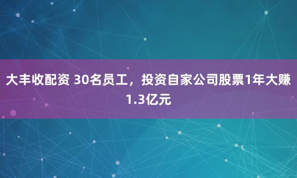 大丰收配资 30名员工，投资自家公司股票1年大赚1.3亿元