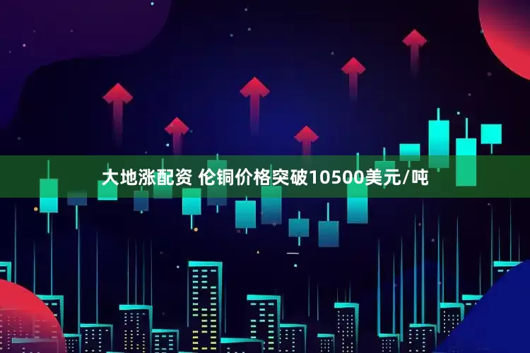 大地涨配资 伦铜价格突破10500美元/吨
