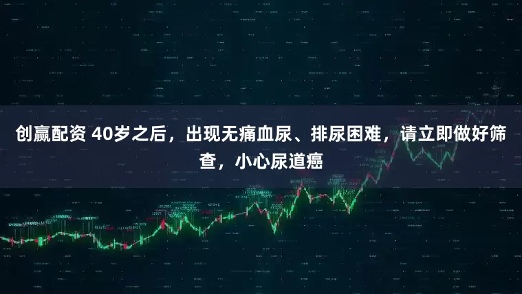 创赢配资 40岁之后，出现无痛血尿、排尿困难，请立即做好筛查，小心尿道癌