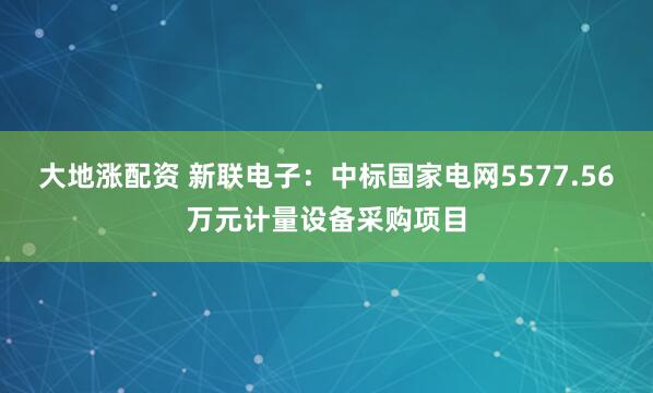 大地涨配资 新联电子：中标国家电网5577.56万元计量设备采购项目