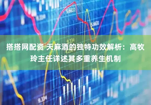 搭搭网配资 天麻酒的独特功效解析：高牧玲主任详述其多重养生机制